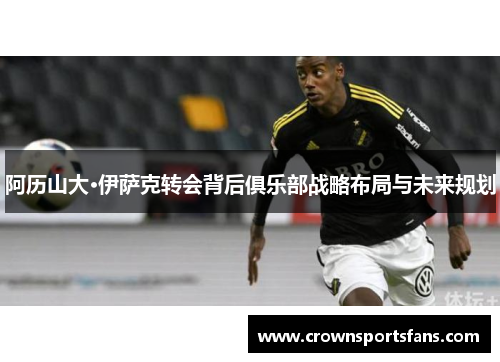 阿历山大·伊萨克转会背后俱乐部战略布局与未来规划